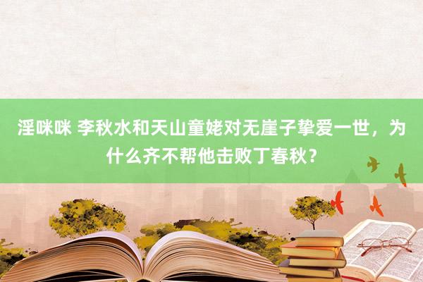 淫咪咪 李秋水和天山童姥对无崖子挚爱一世，为什么齐不帮他击败丁春秋？