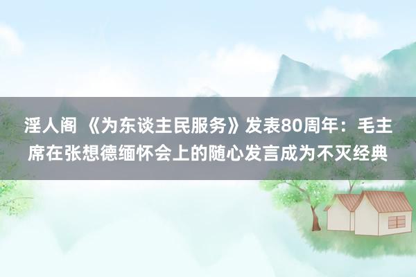 淫人阁 《为东谈主民服务》发表80周年：毛主席在张想德缅怀会上的随心发言成为不灭经典