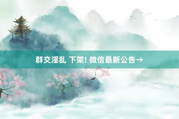 群交淫乱 下架! 微信最新公告→