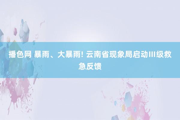 播色网 暴雨、大暴雨! 云南省现象局启动Ⅲ级救急反馈