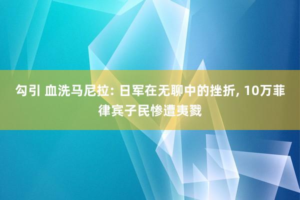 勾引 血洗马尼拉: 日军在无聊中的挫折， 10万菲律宾子民惨遭夷戮