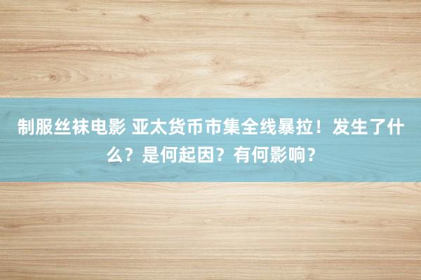 制服丝袜电影 亚太货币市集全线暴拉！发生了什么？是何起因？有何影响？