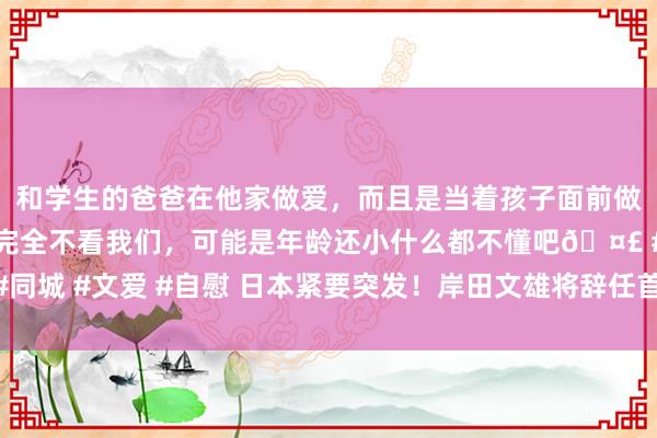 和学生的爸爸在他家做爱，而且是当着孩子面前做爱，太刺激了，孩子完全不看我们，可能是年龄还小什么都不懂吧🤣 #同城 #文爱 #自慰 日本紧要突发！岸田文雄将辞任首相！日股跳水 日元巨震