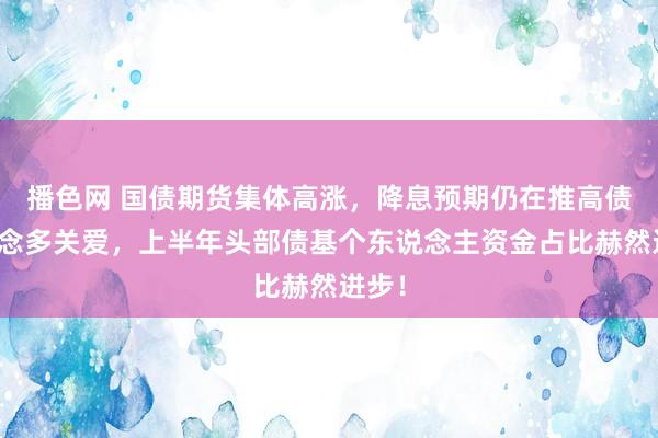 播色网 国债期货集体高涨，降息预期仍在推高债市作念多关爱，上半年头部债基个东说念主资金占比赫然进步！