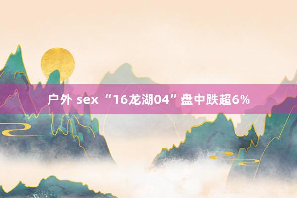 户外 sex “16龙湖04”盘中跌超6%