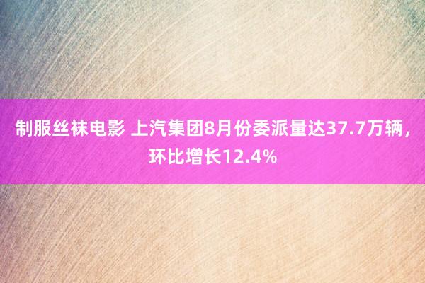 制服丝袜电影 上汽集团8月份委派量达37.7万辆，环比增长12.4%