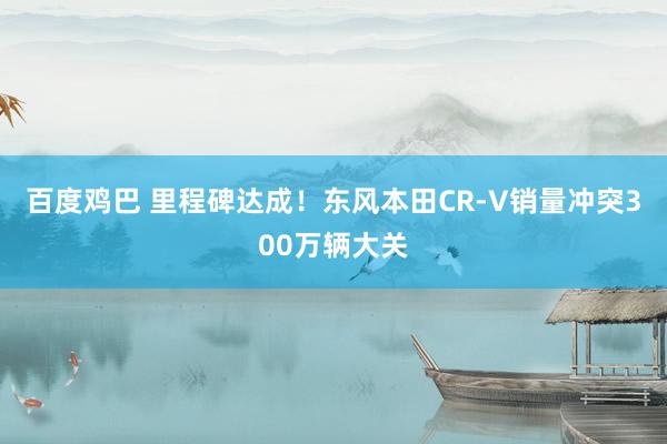 百度鸡巴 里程碑达成！东风本田CR-V销量冲突300万辆大关