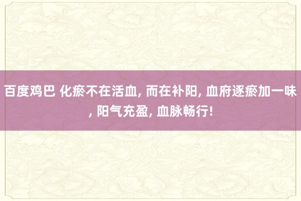 百度鸡巴 化瘀不在活血， 而在补阳， 血府逐瘀加一味， 阳气充盈， 血脉畅行!