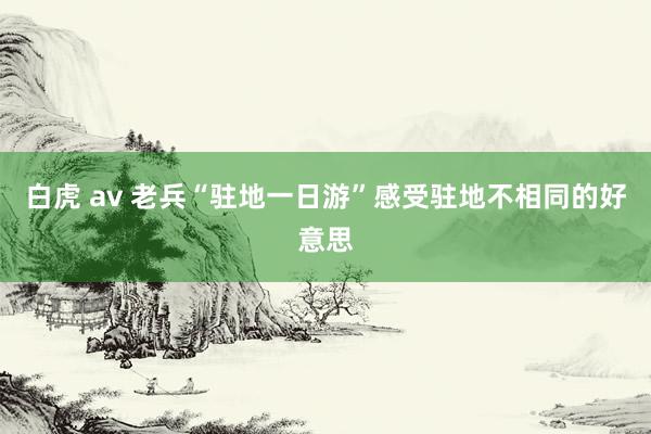 白虎 av 老兵“驻地一日游”感受驻地不相同的好意思