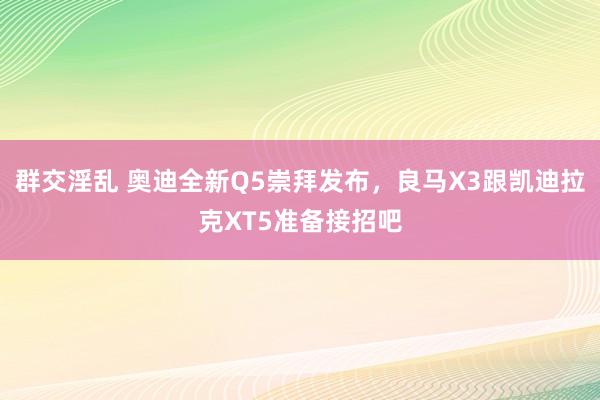 群交淫乱 奥迪全新Q5崇拜发布，良马X3跟凯迪拉克XT5准备接招吧