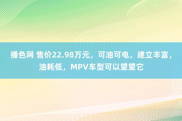 播色网 售价22.98万元，可油可电，建立丰富，油耗低，MPV车型可以望望它