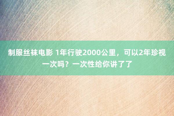 制服丝袜电影 1年行驶2000公里，可以2年珍视一次吗？一次性给你讲了了