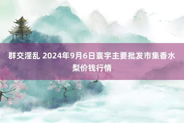 群交淫乱 2024年9月6日寰宇主要批发市集香水梨价钱行情