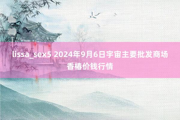 lissa_sex5 2024年9月6日宇宙主要批发商场香椿价钱行情