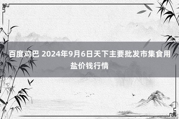 百度鸡巴 2024年9月6日天下主要批发市集食用盐价钱行情