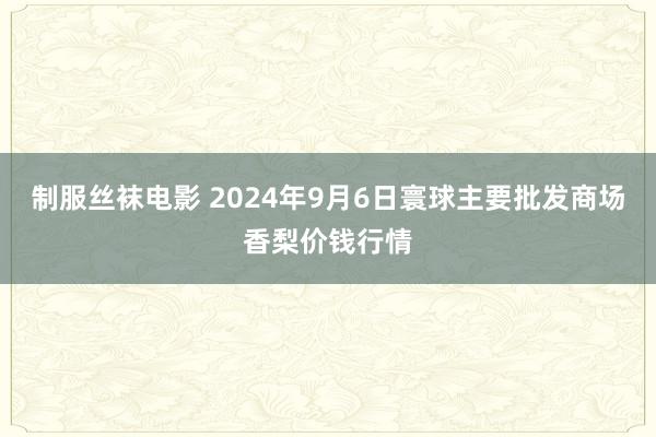 制服丝袜电影 2024年9月6日寰球主要批发商场香梨价钱行情