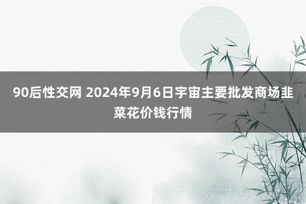 90后性交网 2024年9月6日宇宙主要批发商场韭菜花价钱行情