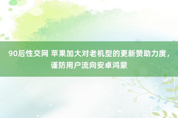 90后性交网 苹果加大对老机型的更新赞助力度，谨防用户流向安卓鸿蒙