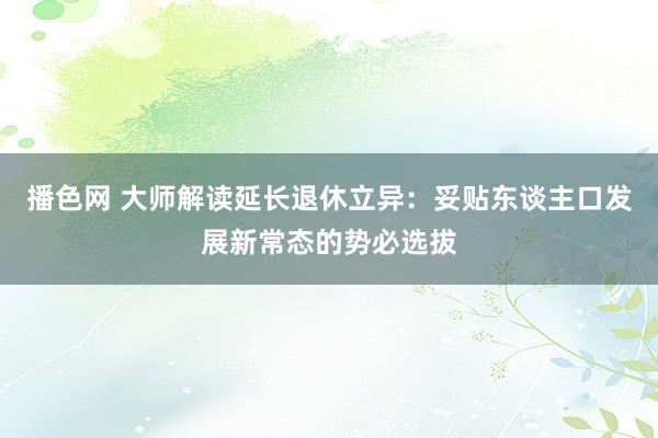 播色网 大师解读延长退休立异：妥贴东谈主口发展新常态的势必选拔