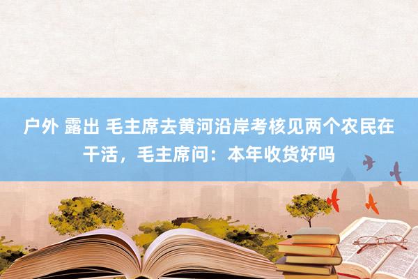 户外 露出 毛主席去黄河沿岸考核见两个农民在干活，毛主席问：本年收货好吗