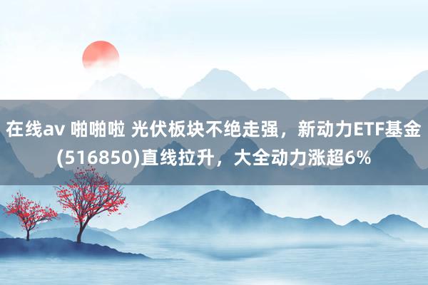 在线av 啪啪啦 光伏板块不绝走强，新动力ETF基金(516850)直线拉升，大全动力涨超6%