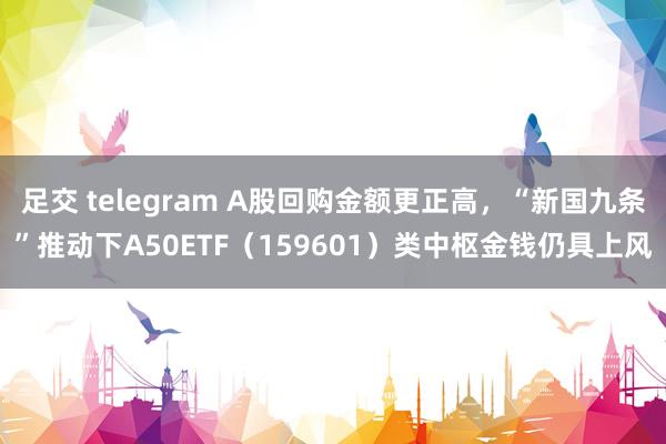 足交 telegram A股回购金额更正高，“新国九条”推动下A50ETF（159601）类中枢金钱仍具上风