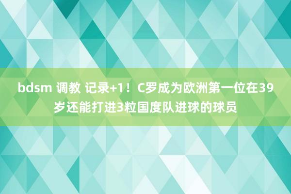 bdsm 调教 记录+1！C罗成为欧洲第一位在39岁还能打进3粒国度队进球的球员