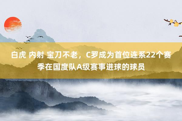 白虎 内射 宝刀不老，C罗成为首位连系22个赛季在国度队A级赛事进球的球员