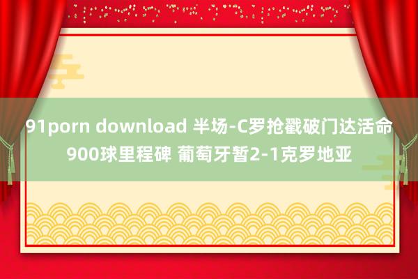 91porn download 半场-C罗抢戳破门达活命900球里程碑 葡萄牙暂2-1克罗地亚