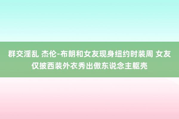 群交淫乱 杰伦-布朗和女友现身纽约时装周 女友仅披西装外衣秀出傲东说念主躯壳