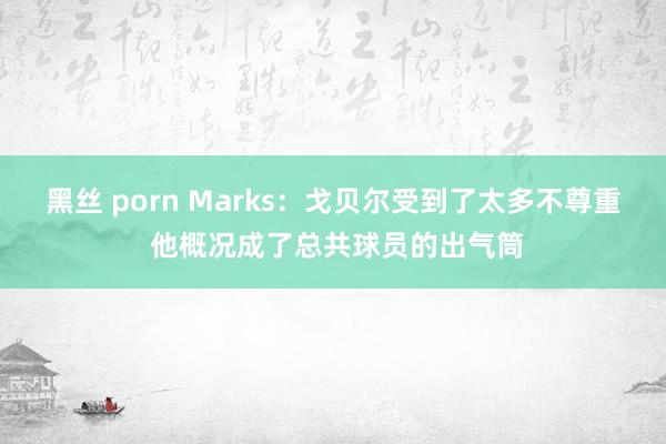 黑丝 porn Marks：戈贝尔受到了太多不尊重 他概况成了总共球员的出气筒