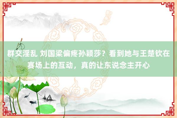 群交淫乱 刘国梁偏疼孙颖莎？看到她与王楚钦在赛场上的互动，真的让东说念主开心