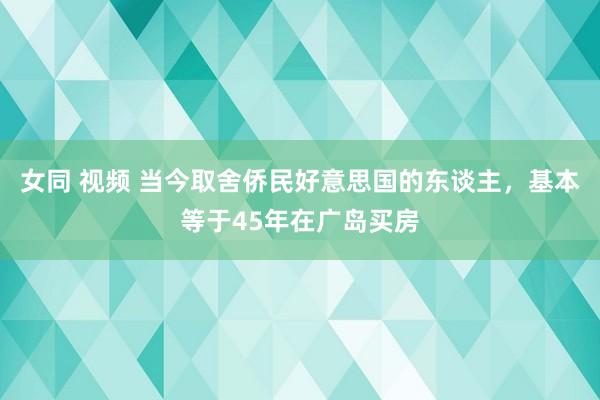 女同 视频 当今取舍侨民好意思国的东谈主，基本等于45年在广岛买房