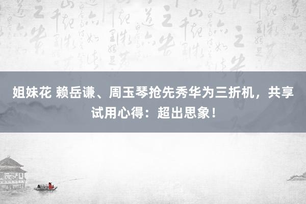 姐妹花 赖岳谦、周玉琴抢先秀华为三折机，共享试用心得：超出思象！