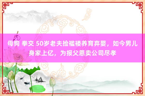 母狗 拳交 50岁老夫捡褴褛养育弃婴，如今男儿身家上亿，为报父恩卖公司尽孝