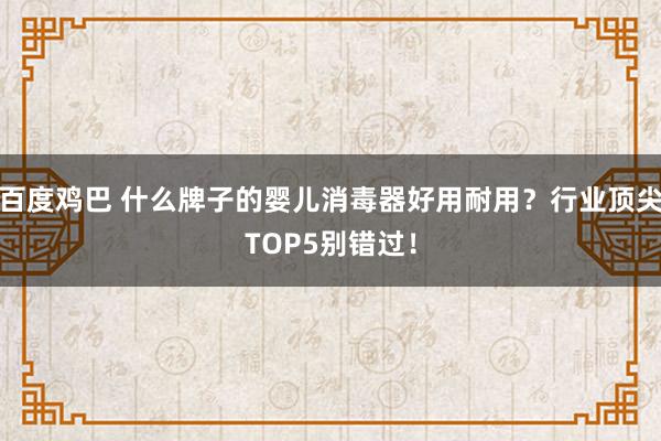 百度鸡巴 什么牌子的婴儿消毒器好用耐用？行业顶尖TOP5别错过！