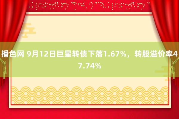 播色网 9月12日巨星转债下落1.67%，转股溢价率47.74%