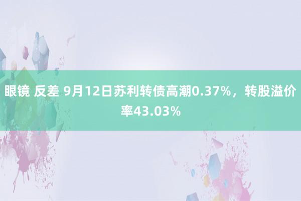 眼镜 反差 9月12日苏利转债高潮0.37%，转股溢价率43.03%