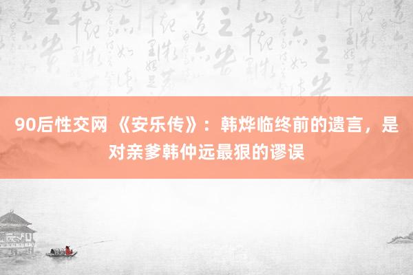 90后性交网 《安乐传》：韩烨临终前的遗言，是对亲爹韩仲远最狠的谬误