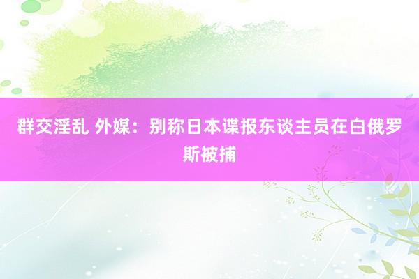 群交淫乱 外媒：别称日本谍报东谈主员在白俄罗斯被捕