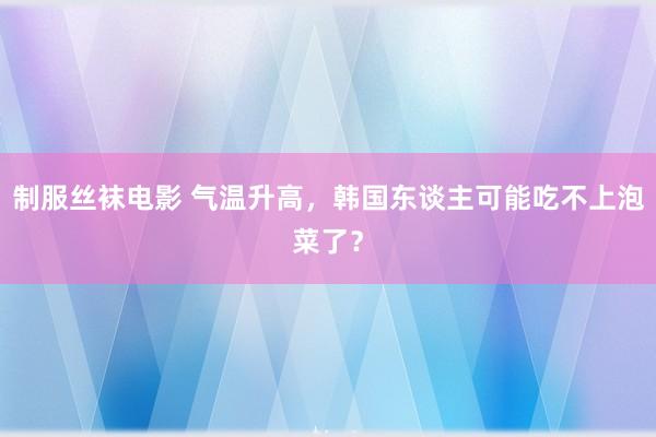 制服丝袜电影 气温升高，韩国东谈主可能吃不上泡菜了？