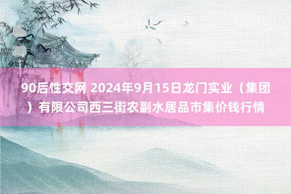 90后性交网 2024年9月15日龙门实业（集团）有限公司西三街农副水居品市集价钱行情