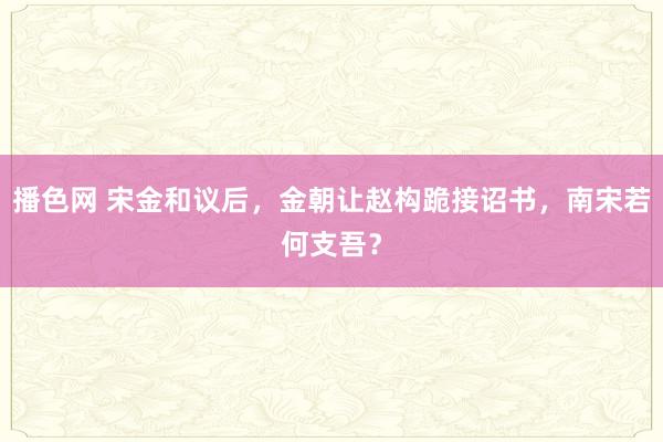 播色网 宋金和议后，金朝让赵构跪接诏书，南宋若何支吾？