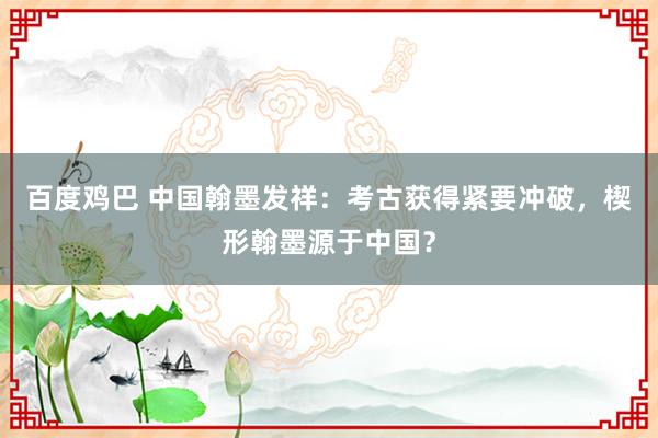 百度鸡巴 中国翰墨发祥：考古获得紧要冲破，楔形翰墨源于中国？