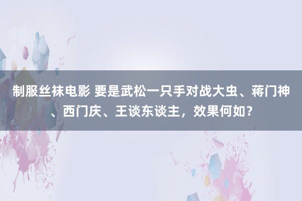 制服丝袜电影 要是武松一只手对战大虫、蒋门神、西门庆、王谈东谈主，效果何如？