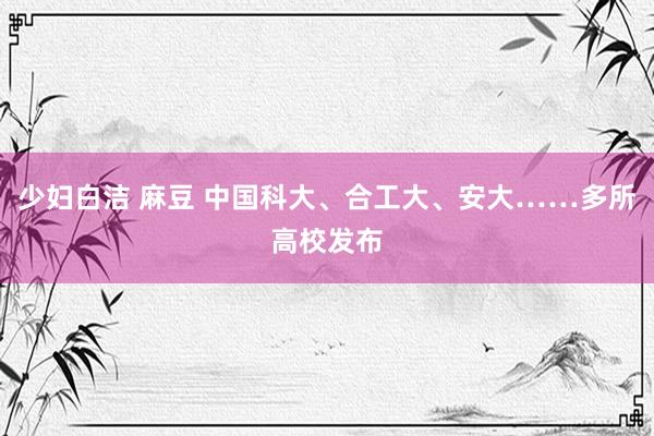 少妇白洁 麻豆 中国科大、合工大、安大……多所高校发布