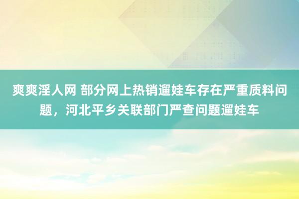 爽爽淫人网 部分网上热销遛娃车存在严重质料问题，河北平乡关联部门严查问题遛娃车