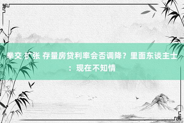 拳交 扩张 存量房贷利率会否调降？里面东谈主士：现在不知情