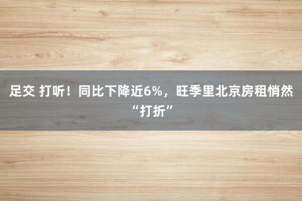 足交 打听！同比下降近6%，旺季里北京房租悄然“打折”