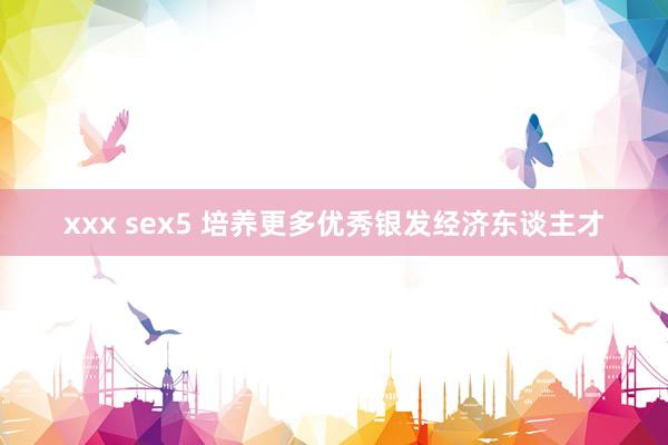 xxx sex5 培养更多优秀银发经济东谈主才